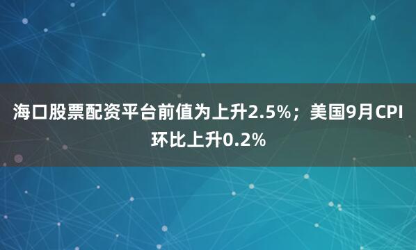 海口股票配资平台前值为上升2.5%；美国9月CPI环比上升0.2%